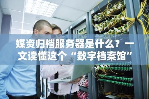 媒资归档服务器是什么？一文读懂这个“数字档案馆”的硬核实力！