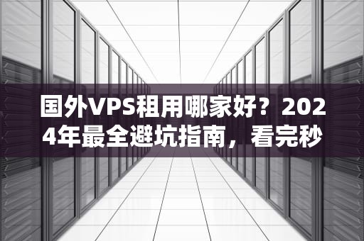国外VPS租用哪家好？2024年最全避坑指南，看完秒变老司机！