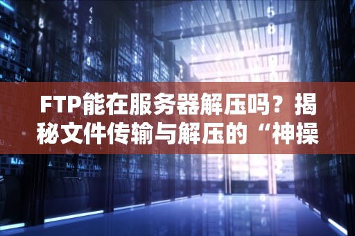 FTP能在服务器解压吗？揭秘文件传输与解压的“神操作”