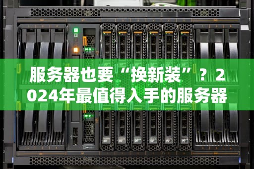服务器也要“换新装”？2024年最值得入手的服务器推荐清单！