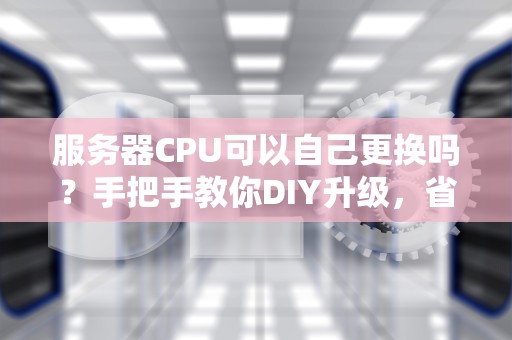 服务器CPU可以自己更换吗？手把手教你DIY升级，省下“一个亿”！
