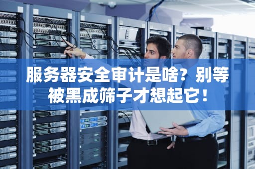 服务器安全审计是啥？别等被黑成筛子才想起它！