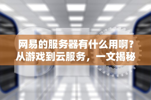 网易的服务器有什么用啊？从游戏到云服务，一文揭秘猪厂的硬核技术家底！