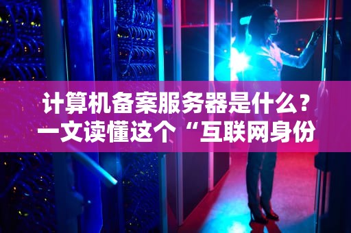 计算机备案服务器是什么？一文读懂这个“互联网身份证”的奥秘！