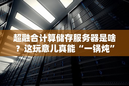 超融合计算储存服务器是啥？这玩意儿真能“一锅炖”出高性能？