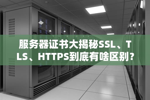 服务器证书大揭秘SSL、TLS、HTTPS到底有啥区别？看完这篇你就懂了！