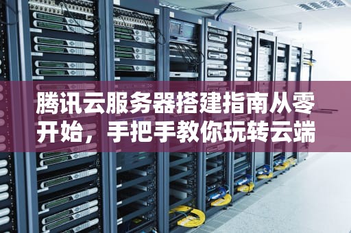 腾讯云服务器搭建指南从零开始，手把手教你玩转云端！