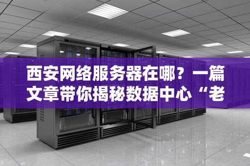西安网络服务器在哪？一篇文章带你揭秘数据中心“老巢”