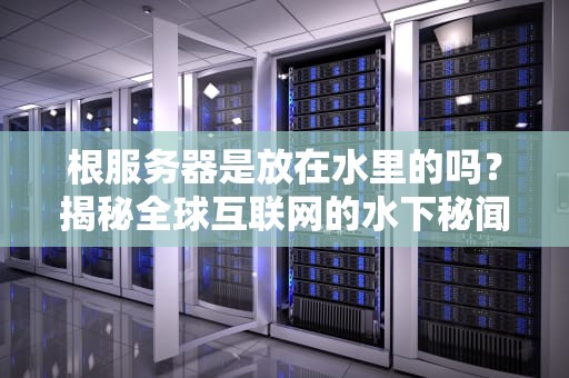 根服务器是放在水里的吗？揭秘全球互联网的水下秘闻！