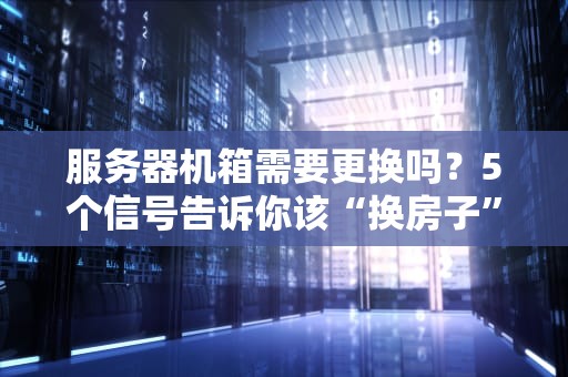 服务器机箱需要更换吗？5个信号告诉你该“换房子”了！
