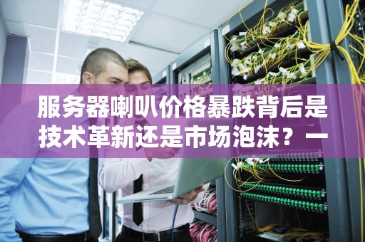 服务器喇叭价格暴跌背后是技术革新还是市场泡沫？一文看懂行业真相！