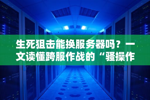 生死狙击能换服务器吗？一文读懂跨服作战的“骚操作”