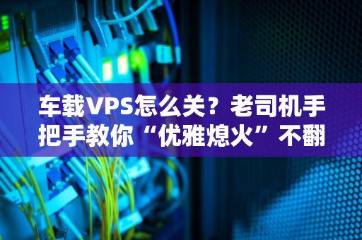 车载VPS怎么关？老司机手把手教你“优雅熄火”不翻车！