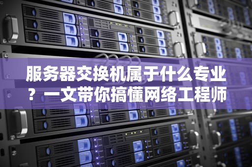 服务器交换机属于什么专业？一文带你搞懂网络工程师的中枢神经！
