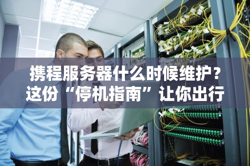 携程服务器什么时候维护？这份“停机指南”让你出行不抓狂！