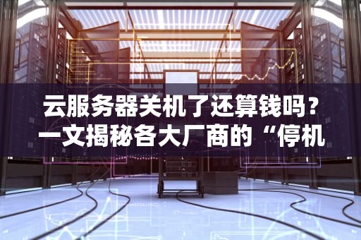 云服务器关机了还算钱吗？一文揭秘各大厂商的“停机费”套路！
