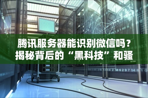 腾讯服务器能识别微信吗？揭秘背后的“黑科技”和骚操作！