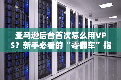 亚马逊后台首次怎么用VPS？新手必看的“零翻车”指南（附实操截图）