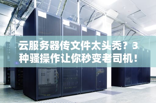 云服务器传文件太头秃？3种骚操作让你秒变老司机！