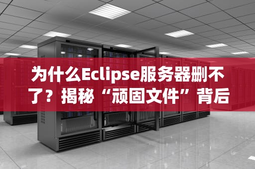 为什么Eclipse服务器删不了？揭秘“顽固文件”背后的技术玄机！