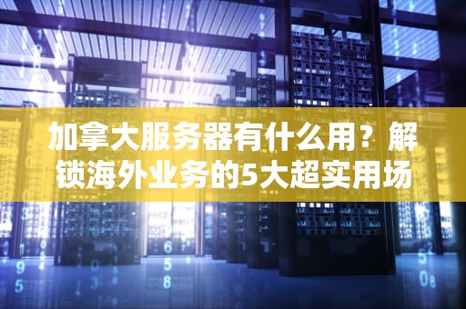 加拿大服务器有什么用？解锁海外业务的5大超实用场景！