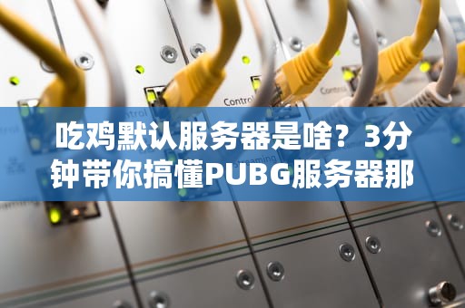 吃鸡默认服务器是啥？3分钟带你搞懂PUBG服务器那些事儿！