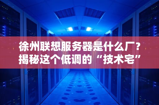 徐州联想服务器是什么厂？揭秘这个低调的“技术宅”生产基地！