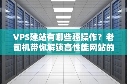 VPS建站有哪些骚操作？老司机带你解锁高性能网站的N种姿势！