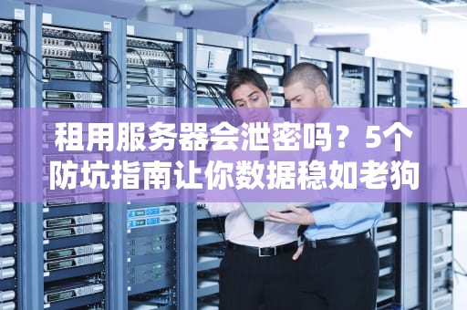 租用服务器会泄密吗？5个防坑指南让你数据稳如老狗！