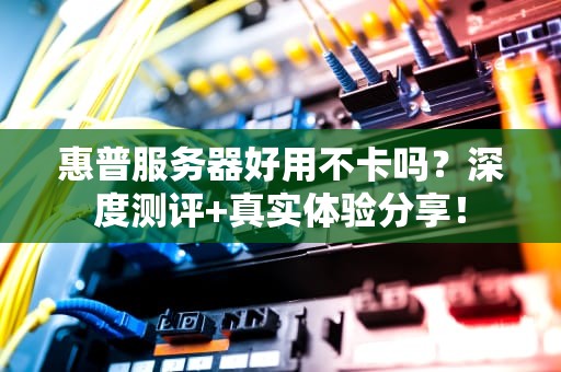 惠普服务器好用不卡吗？深度测评+真实体验分享！