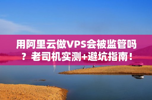 用阿里云做VPS会被监管吗？老司机实测+避坑指南！