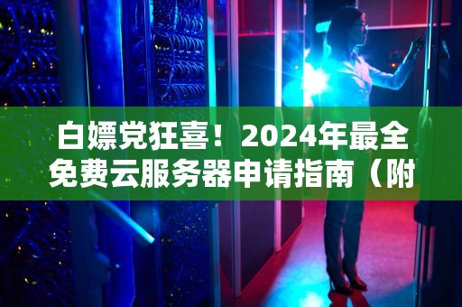 白嫖党狂喜！2024年最全免费云服务器申请指南（附避坑攻略）