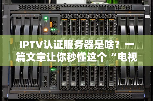 IPTV认证服务器是啥？一篇文章让你秒懂这个“电视管家”的硬核内幕！