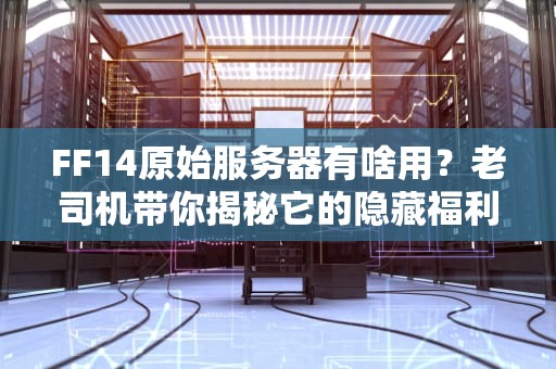 FF14原始服务器有啥用？老司机带你揭秘它的隐藏福利！