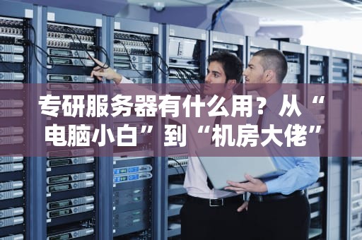专研服务器有什么用？从“电脑小白”到“机房大佬”的逆袭指南！