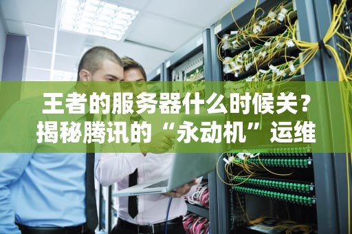王者的服务器什么时候关？揭秘腾讯的“永动机”运维黑科技！