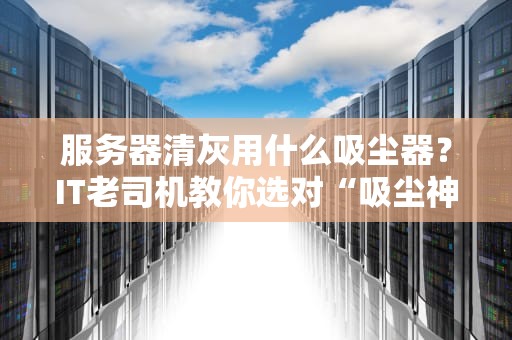 服务器清灰用什么吸尘器？IT老司机教你选对“吸尘神器”不翻车！