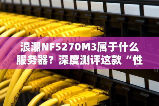 浪潮NF5270M3属于什么服务器？深度测评这款“性能怪兽”的硬核实力！