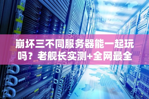崩坏三不同服务器能一起玩吗？老舰长实测+全网最全服务器互通指南！