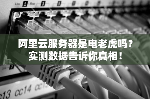 阿里云服务器是电老虎吗？实测数据告诉你真相！