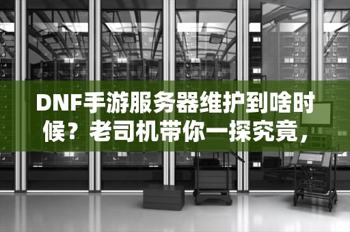 DNF手游服务器维护到啥时候？老司机带你一探究竟，顺便唠唠服务器那些事儿！