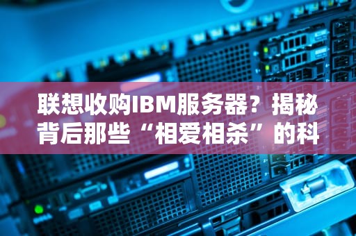 联想收购IBM服务器？揭秘背后那些“相爱相杀”的科技圈八卦！