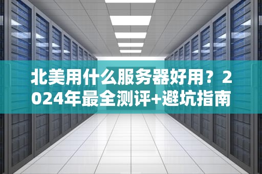 北美用什么服务器好用？2024年最全测评+避坑指南（附真实案例）