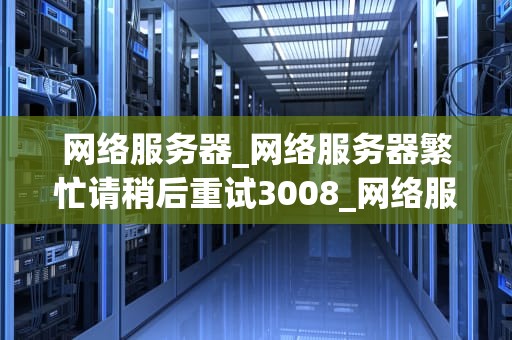 网络服务器_网络服务器繁忙请稍后重试3008_网络服务器的运行与管理