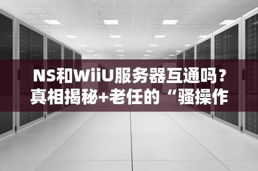 NS和WiiU服务器互通吗？真相揭秘+老任的“骚操作”科普！