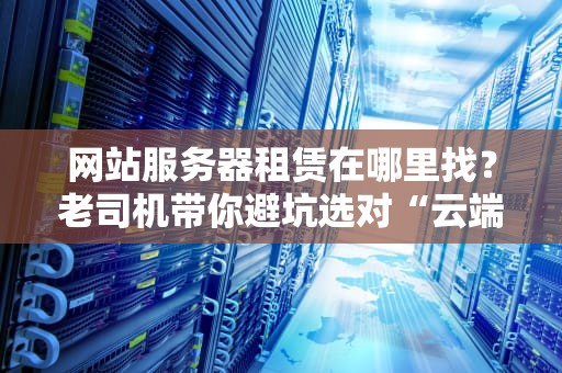 网站服务器租赁在哪里找？老司机带你避坑选对“云端座驾”！