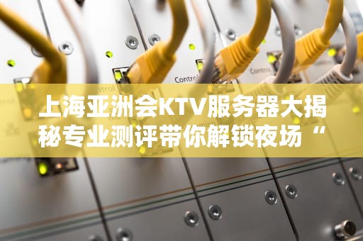 上海亚洲会KTV服务器大揭秘专业测评带你解锁夜场“数字心脏”