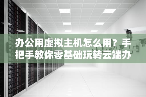 办公用虚拟主机怎么用？手把手教你零基础玩转云端办公室！