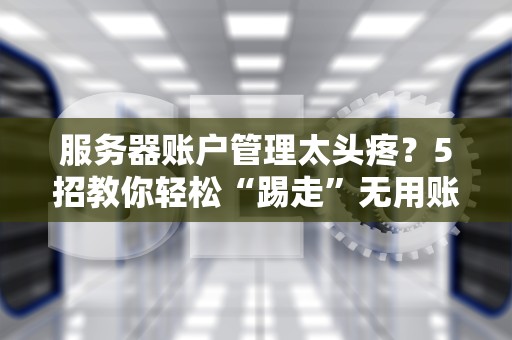 服务器账户管理太头疼？5招教你轻松“踢走”无用账户！