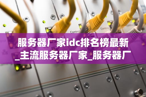 服务器厂家idc排名榜最新_主流服务器厂家_服务器厂家IDC排名榜最新分析